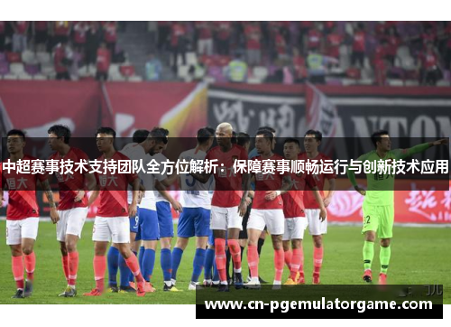 中超赛事技术支持团队全方位解析：保障赛事顺畅运行与创新技术应用