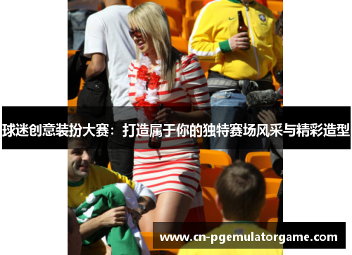 球迷创意装扮大赛：打造属于你的独特赛场风采与精彩造型