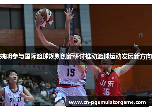 姚明参与国际篮球规则创新研讨推动篮球运动发展新方向