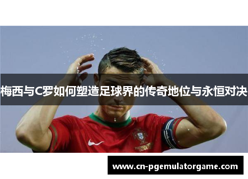 梅西与C罗如何塑造足球界的传奇地位与永恒对决