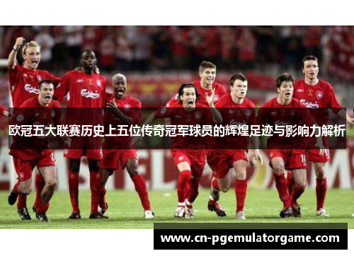 欧冠五大联赛历史上五位传奇冠军球员的辉煌足迹与影响力解析