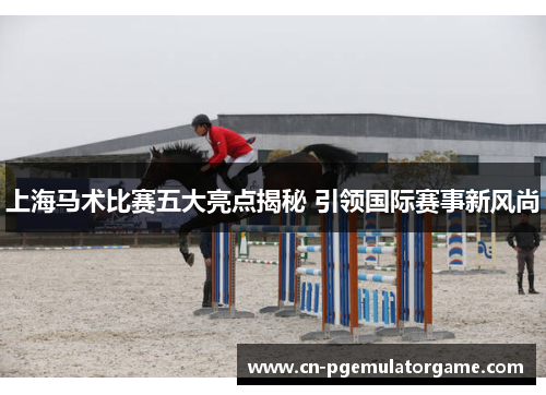 上海马术比赛五大亮点揭秘 引领国际赛事新风尚