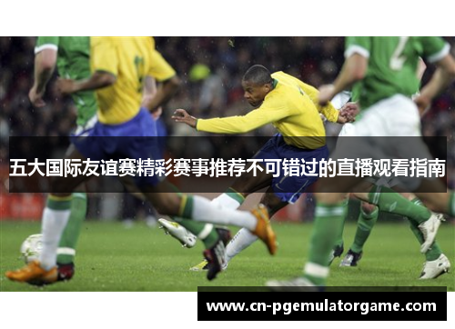 五大国际友谊赛精彩赛事推荐不可错过的直播观看指南