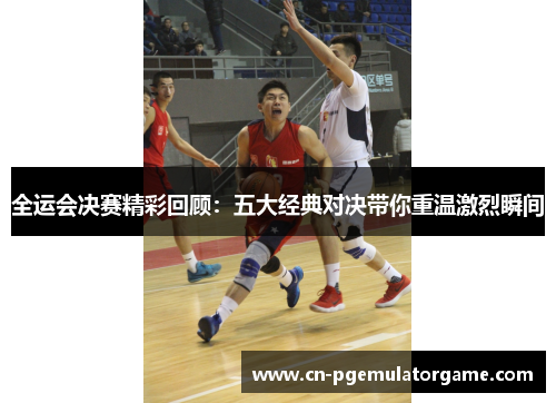 全运会决赛精彩回顾：五大经典对决带你重温激烈瞬间