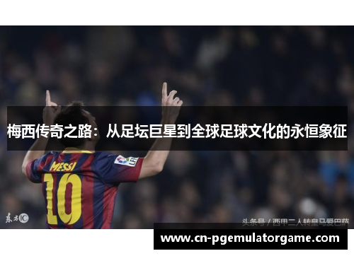 梅西传奇之路：从足坛巨星到全球足球文化的永恒象征