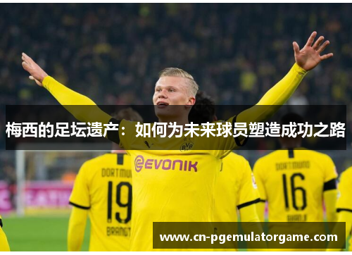 梅西的足坛遗产：如何为未来球员塑造成功之路