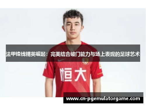 法甲锋线精英崛起：完美结合破门能力与场上表现的足球艺术