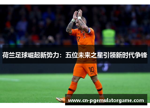 荷兰足球崛起新势力：五位未来之星引领新时代争锋