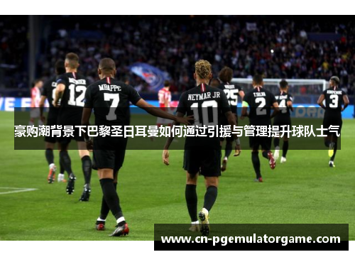 豪购潮背景下巴黎圣日耳曼如何通过引援与管理提升球队士气