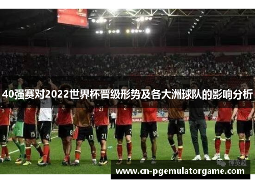 40强赛对2022世界杯晋级形势及各大洲球队的影响分析