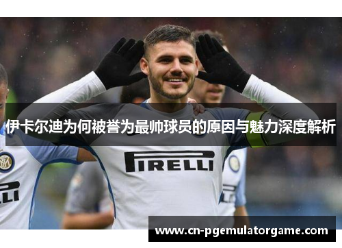 伊卡尔迪为何被誉为最帅球员的原因与魅力深度解析