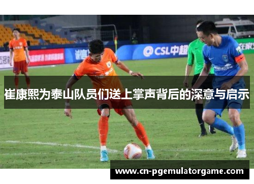 崔康熙为泰山队员们送上掌声背后的深意与启示