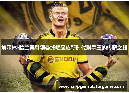 埃尔林·哈兰德引领曼城崛起成新时代射手王的传奇之路