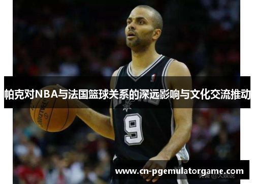 帕克对NBA与法国篮球关系的深远影响与文化交流推动
