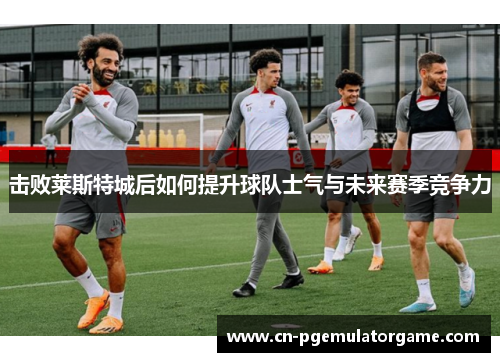 击败莱斯特城后如何提升球队士气与未来赛季竞争力