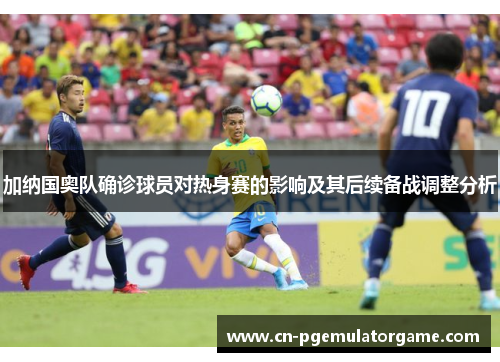 加纳国奥队确诊球员对热身赛的影响及其后续备战调整分析