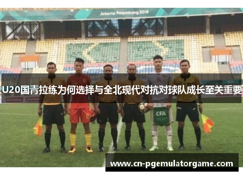 U20国青拉练为何选择与全北现代对抗对球队成长至关重要