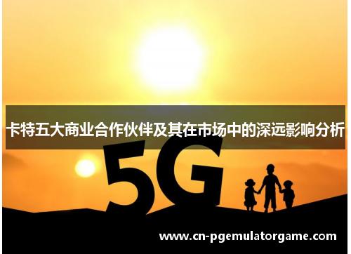 卡特五大商业合作伙伴及其在市场中的深远影响分析