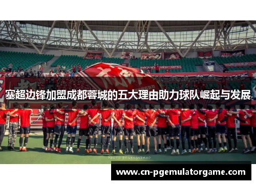 塞超边锋加盟成都蓉城的五大理由助力球队崛起与发展