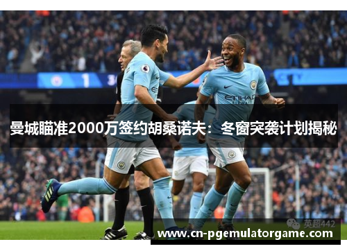 曼城瞄准2000万签约胡桑诺夫：冬窗突袭计划揭秘