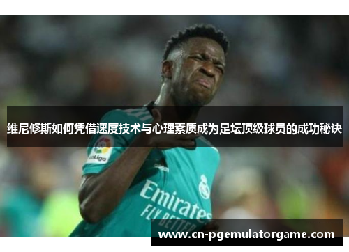 维尼修斯如何凭借速度技术与心理素质成为足坛顶级球员的成功秘诀