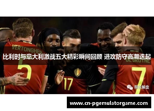 比利时与意大利激战五大精彩瞬间回顾 进攻防守高潮迭起