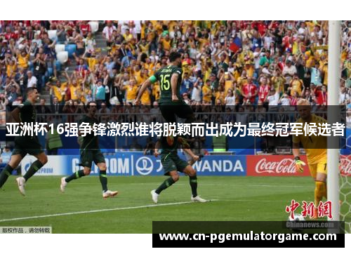亚洲杯16强争锋激烈谁将脱颖而出成为最终冠军候选者