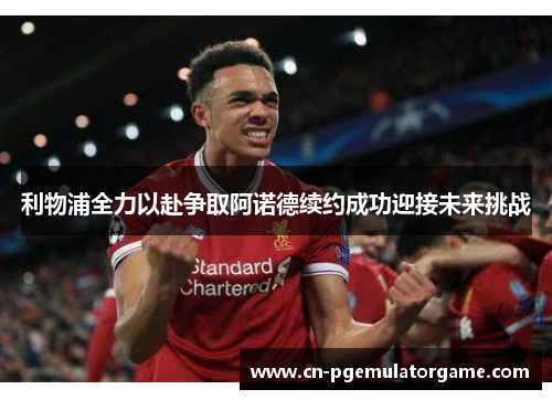 利物浦全力以赴争取阿诺德续约成功迎接未来挑战