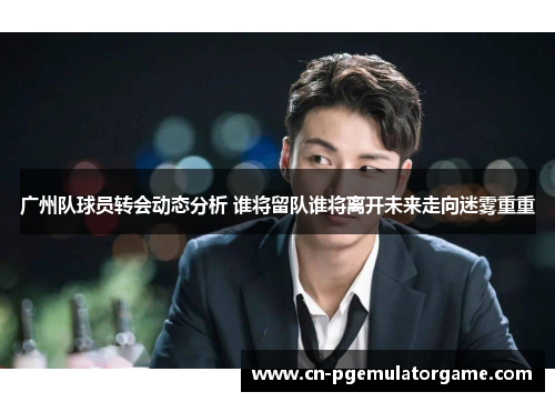 广州队球员转会动态分析 谁将留队谁将离开未来走向迷雾重重