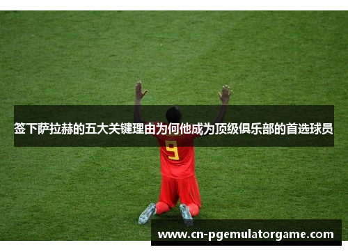 签下萨拉赫的五大关键理由为何他成为顶级俱乐部的首选球员