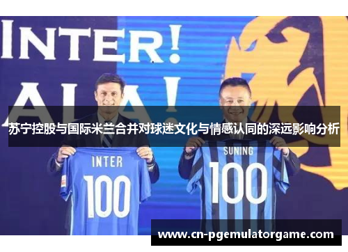 苏宁控股与国际米兰合并对球迷文化与情感认同的深远影响分析