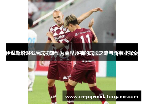伊涅斯塔退役后成功转型为商界领袖的成长之路与新事业探索