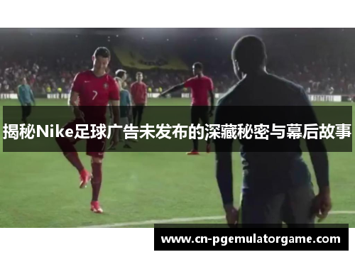 揭秘Nike足球广告未发布的深藏秘密与幕后故事
