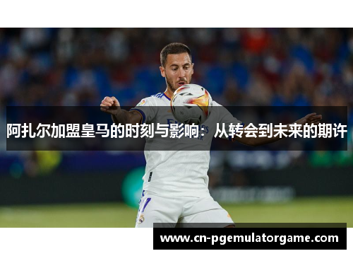 阿扎尔加盟皇马的时刻与影响：从转会到未来的期许