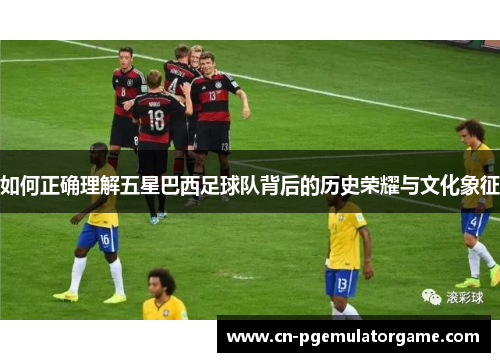 如何正确理解五星巴西足球队背后的历史荣耀与文化象征