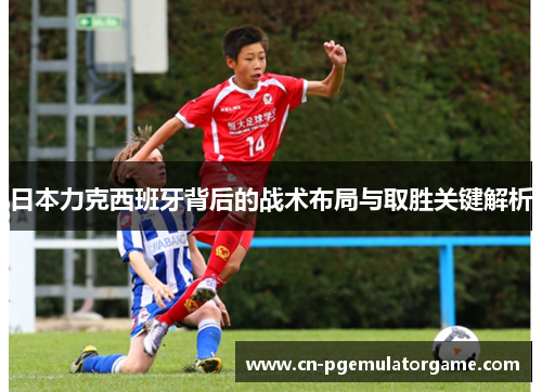 日本力克西班牙背后的战术布局与取胜关键解析