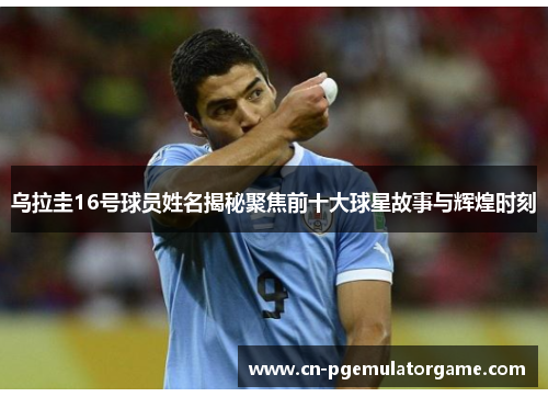乌拉圭16号球员姓名揭秘聚焦前十大球星故事与辉煌时刻