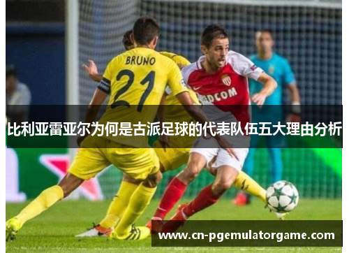 比利亚雷亚尔为何是古派足球的代表队伍五大理由分析