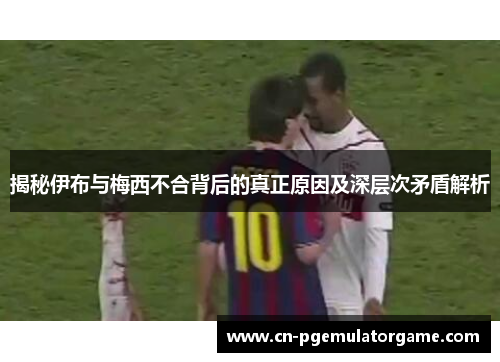 揭秘伊布与梅西不合背后的真正原因及深层次矛盾解析