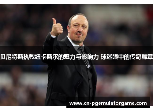 贝尼特斯执教纽卡斯尔的魅力与影响力 球迷眼中的传奇篇章