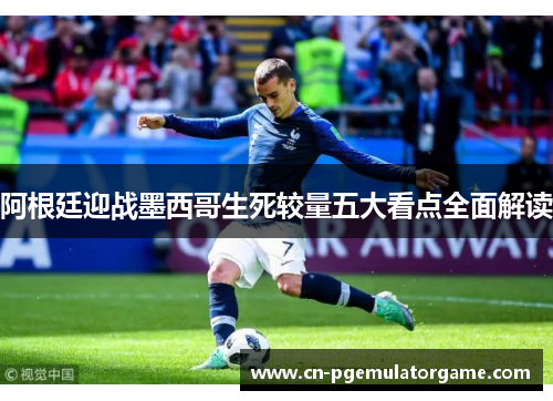 阿根廷迎战墨西哥生死较量五大看点全面解读