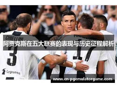 阿贾克斯在五大联赛的表现与历史征程解析