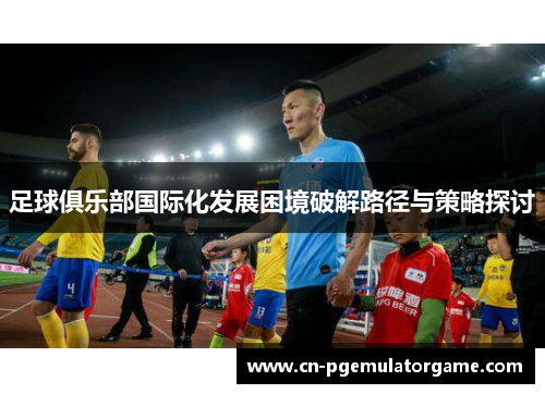 足球俱乐部国际化发展困境破解路径与策略探讨 足球俱乐部国际化发展困境破解路径与策略探讨