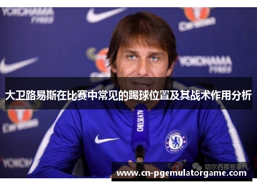 大卫路易斯在比赛中常见的踢球位置及其战术作用分析 大卫路易斯在比赛中常见的踢球位置及其战术作用分析