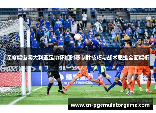 深度解密澳大利亚足协杯加时赛制胜技巧与战术思维全面解析