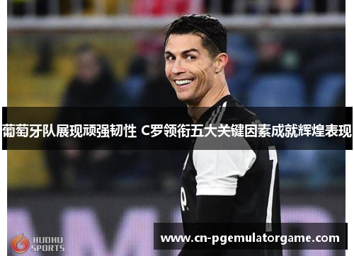 葡萄牙队展现顽强韧性 C罗领衔五大关键因素成就辉煌表现