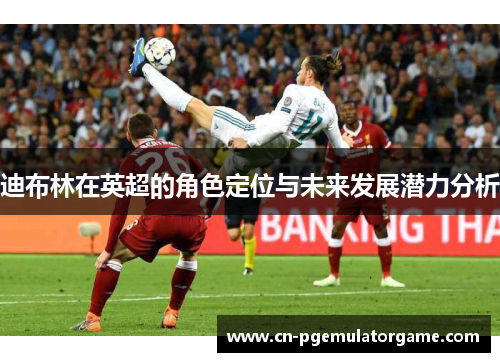 迪布林在英超的角色定位与未来发展潜力分析 迪布林在英超的角色定位与未来发展潜力分析