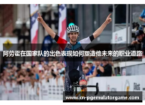 阿劳霍在国家队的出色表现如何塑造他未来的职业道路 阿劳霍在国家队的出色表现如何塑造他未来的职业道路