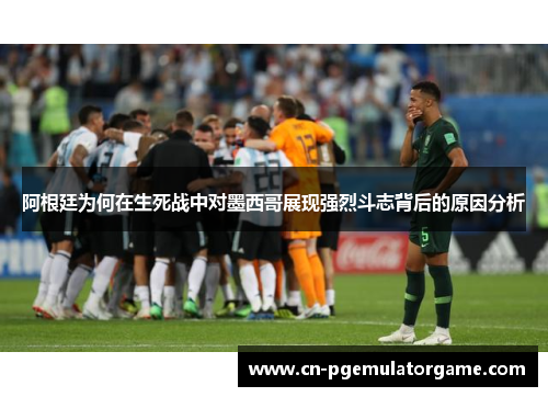 阿根廷为何在生死战中对墨西哥展现强烈斗志背后的原因分析 阿根廷为何在生死战中对墨西哥展现强烈斗志背后的原因分析