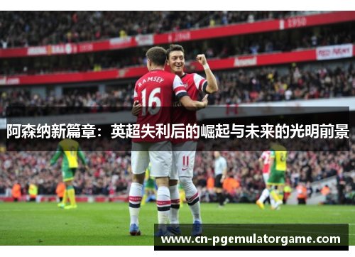 阿森纳新篇章：英超失利后的崛起与未来的光明前景